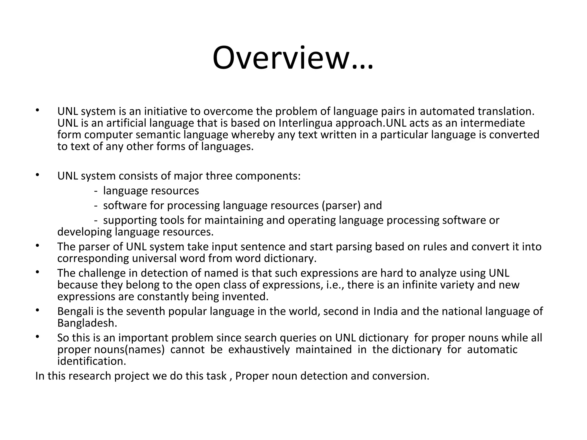 Overview… 
• UNL system is an initiative to overcome the problem of language pairs in automated translation. 
UNL is an artificial language that is based on Interlingua approach.UNL acts as an intermediate 
form computer semantic language whereby any text written in a particular language is converted 
to text of any other forms of languages. 
• UNL system consists of major three components: 
- language resources 
- software for processing language resources (parser) and 
- supporting tools for maintaining and operating language processing software or 
developing language resources. 
• The parser of UNL system take input sentence and start parsing based on rules and convert it into 
corresponding universal word from word dictionary. 
• The challenge in detection of named is that such expressions are hard to analyze using UNL 
because they belong to the open class of expressions, i.e., there is an infinite variety and new 
expressions are constantly being invented. 
• Bengali is the seventh popular language in the world, second in India and the national language of 
Bangladesh. 
• So this is an important problem since search queries on UNL dictionary for proper nouns while all 
proper nouns(names) cannot be exhaustively maintained in the dictionary for automatic 
identification. 
In this research project we do this task , Proper noun detection and conversion. 
 