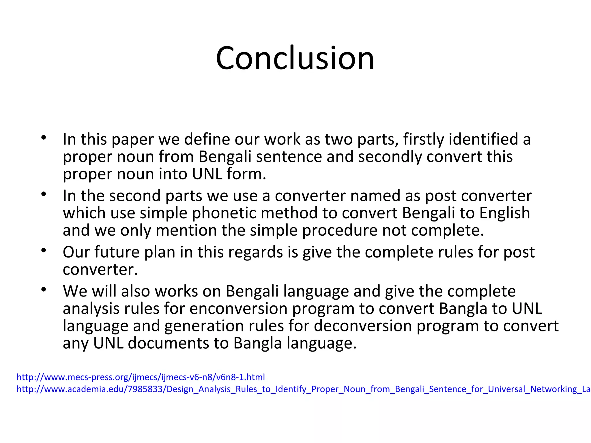 Conclusion 
• In this paper we define our work as two parts, firstly identified a 
proper noun from Bengali sentence and secondly convert this 
proper noun into UNL form. 
• In the second parts we use a converter named as post converter 
which use simple phonetic method to convert Bengali to English 
and we only mention the simple procedure not complete. 
• Our future plan in this regards is give the complete rules for post 
converter. 
• We will also works on Bengali language and give the complete 
analysis rules for enconversion program to convert Bangla to UNL 
language and generation rules for deconversion program to convert 
any UNL documents to Bangla language. 
http://www.mecs-press.org/ijmecs/ijmecs-v6-n8/v6n8-1.html 
http://www.academia.edu/7985833/Design_Analysis_Rules_to_Identify_Proper_Noun_from_Bengali_Sentence_for_Universal_Networking_Language 
 