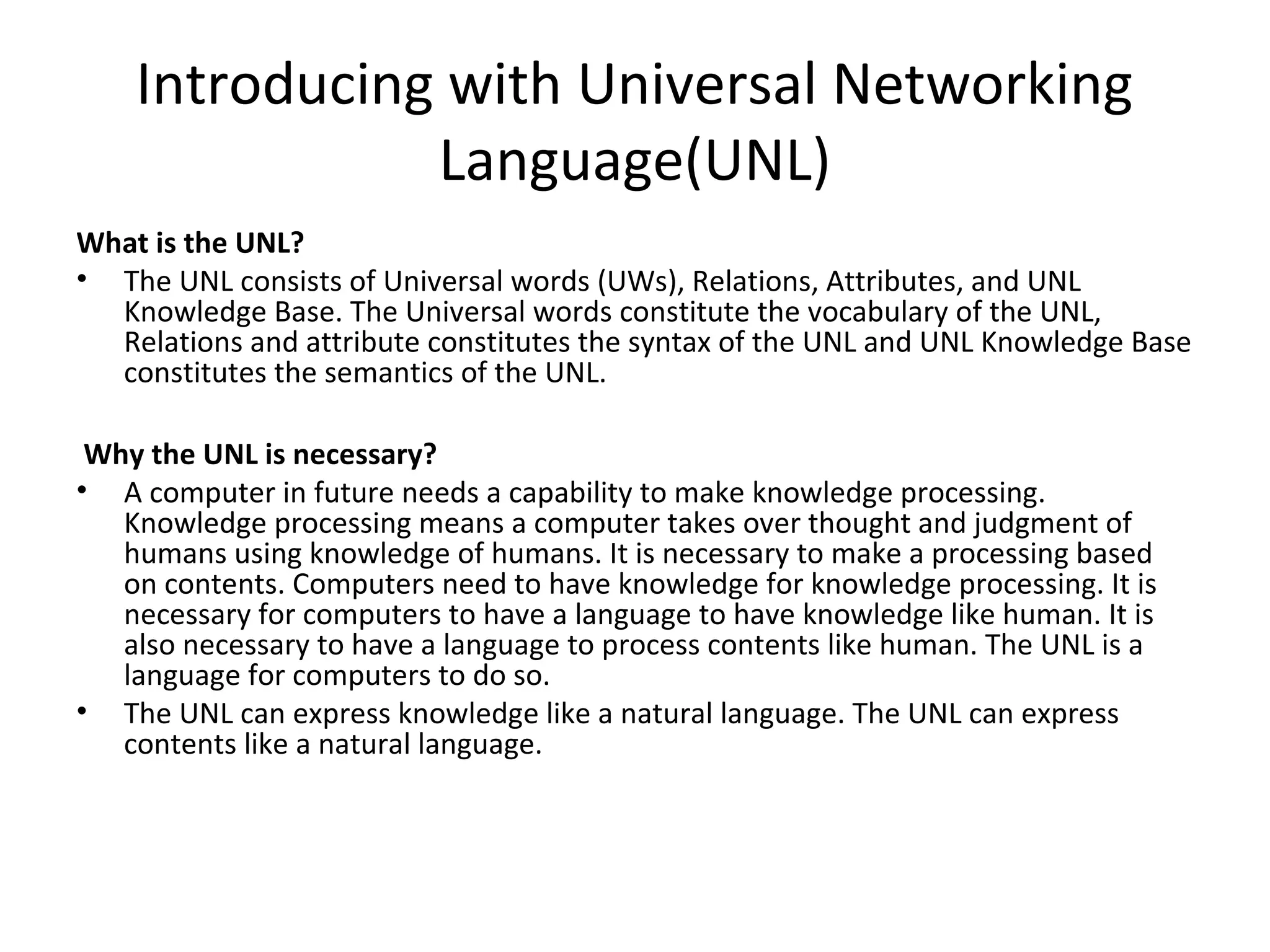 Introducing with Universal Networking 
Language(UNL) 
What is the UNL? 
• The UNL consists of Universal words (UWs), Relations, Attributes, and UNL 
Knowledge Base. The Universal words constitute the vocabulary of the UNL, 
Relations and attribute constitutes the syntax of the UNL and UNL Knowledge Base 
constitutes the semantics of the UNL. 
Why the UNL is necessary? 
• A computer in future needs a capability to make knowledge processing. 
Knowledge processing means a computer takes over thought and judgment of 
humans using knowledge of humans. It is necessary to make a processing based 
on contents. Computers need to have knowledge for knowledge processing. It is 
necessary for computers to have a language to have knowledge like human. It is 
also necessary to have a language to process contents like human. The UNL is a 
language for computers to do so. 
• The UNL can express knowledge like a natural language. The UNL can express 
contents like a natural language. 
 