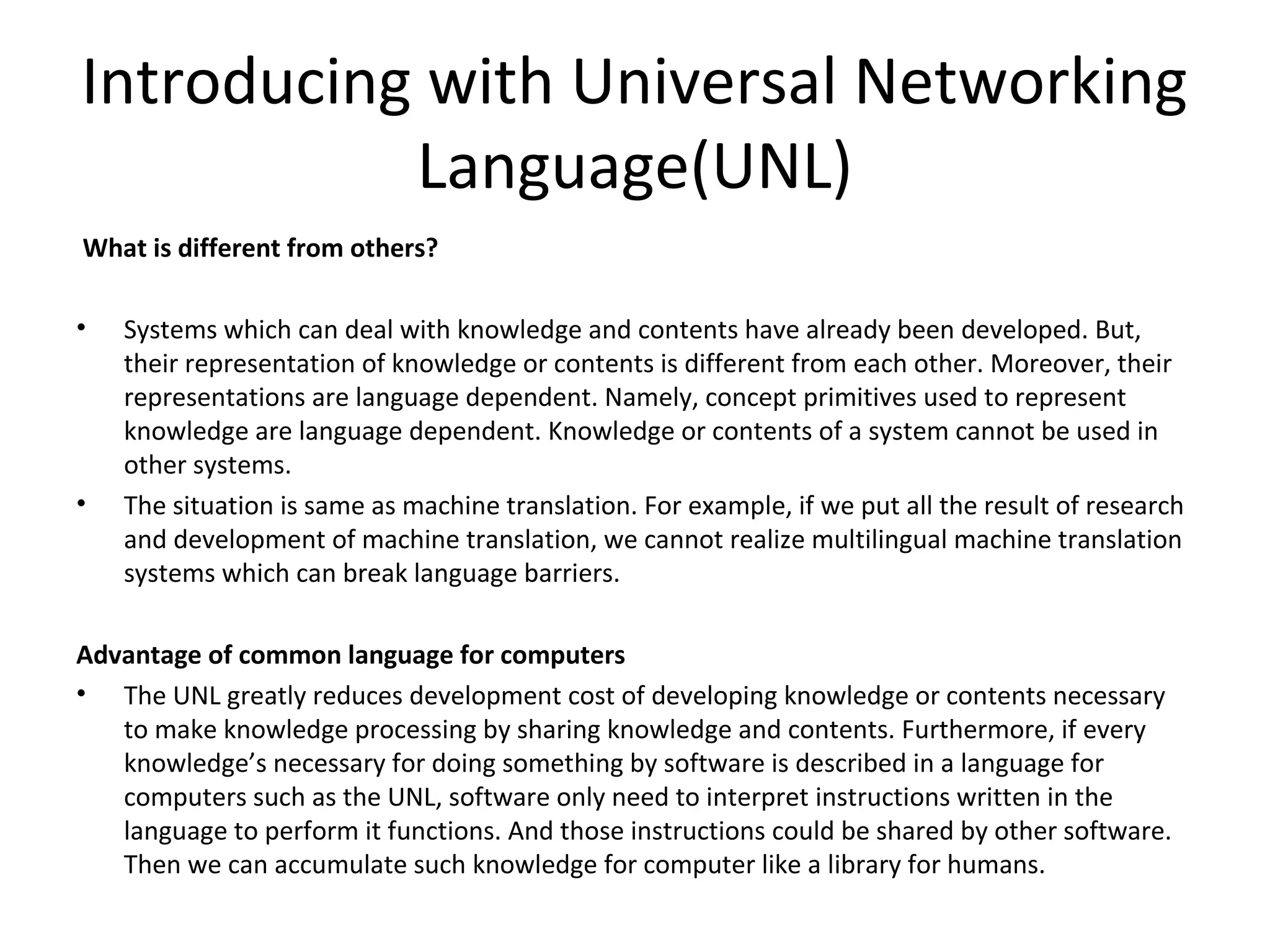 Introducing with Universal Networking 
Language(UNL) 
What is different from others? 
• Systems which can deal with knowledge and contents have already been developed. But, 
their representation of knowledge or contents is different from each other. Moreover, their 
representations are language dependent. Namely, concept primitives used to represent 
knowledge are language dependent. Knowledge or contents of a system cannot be used in 
other systems. 
• The situation is same as machine translation. For example, if we put all the result of research 
and development of machine translation, we cannot realize multilingual machine translation 
systems which can break language barriers. 
Advantage of common language for computers 
• The UNL greatly reduces development cost of developing knowledge or contents necessary 
to make knowledge processing by sharing knowledge and contents. Furthermore, if every 
knowledge’s necessary for doing something by software is described in a language for 
computers such as the UNL, software only need to interpret instructions written in the 
language to perform it functions. And those instructions could be shared by other software. 
Then we can accumulate such knowledge for computer like a library for humans. 
 
