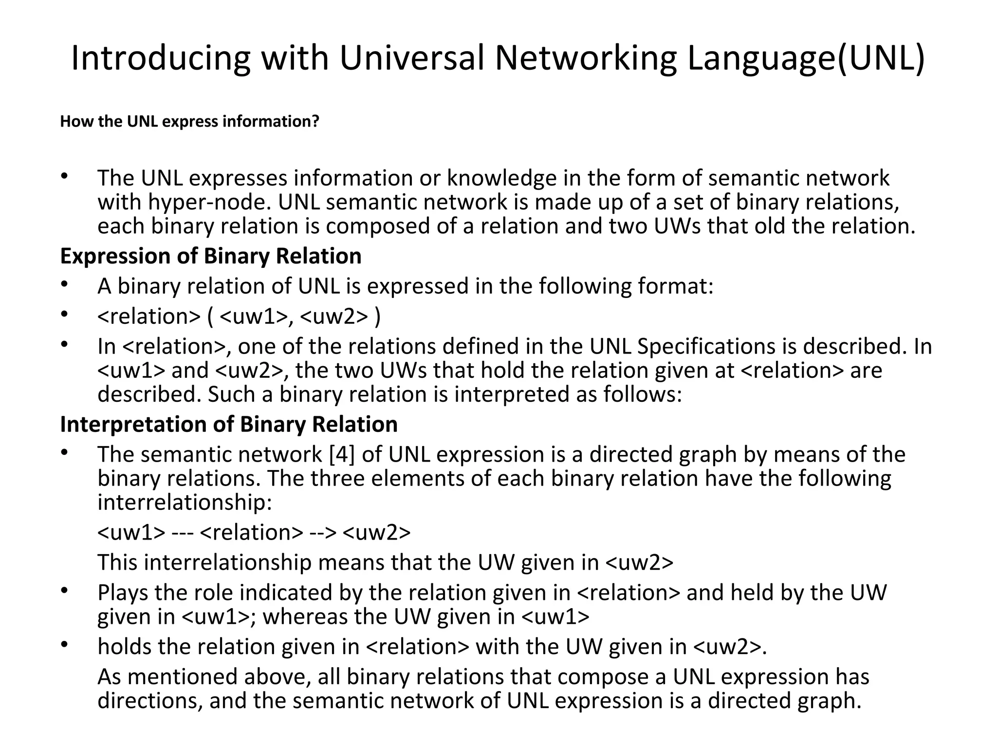 Introducing with Universal Networking Language(UNL) 
How the UNL express information? 
• The UNL expresses information or knowledge in the form of semantic network 
with hyper-node. UNL semantic network is made up of a set of binary relations, 
each binary relation is composed of a relation and two UWs that old the relation. 
Expression of Binary Relation 
• A binary relation of UNL is expressed in the following format: 
• <relation> ( <uw1>, <uw2> ) 
• In <relation>, one of the relations defined in the UNL Specifications is described. In 
<uw1> and <uw2>, the two UWs that hold the relation given at <relation> are 
described. Such a binary relation is interpreted as follows: 
Interpretation of Binary Relation 
• The semantic network [4] of UNL expression is a directed graph by means of the 
binary relations. The three elements of each binary relation have the following 
interrelationship: 
<uw1> --- <relation> --> <uw2> 
This interrelationship means that the UW given in <uw2> 
• Plays the role indicated by the relation given in <relation> and held by the UW 
given in <uw1>; whereas the UW given in <uw1> 
• holds the relation given in <relation> with the UW given in <uw2>. 
As mentioned above, all binary relations that compose a UNL expression has 
directions, and the semantic network of UNL expression is a directed graph. 
 