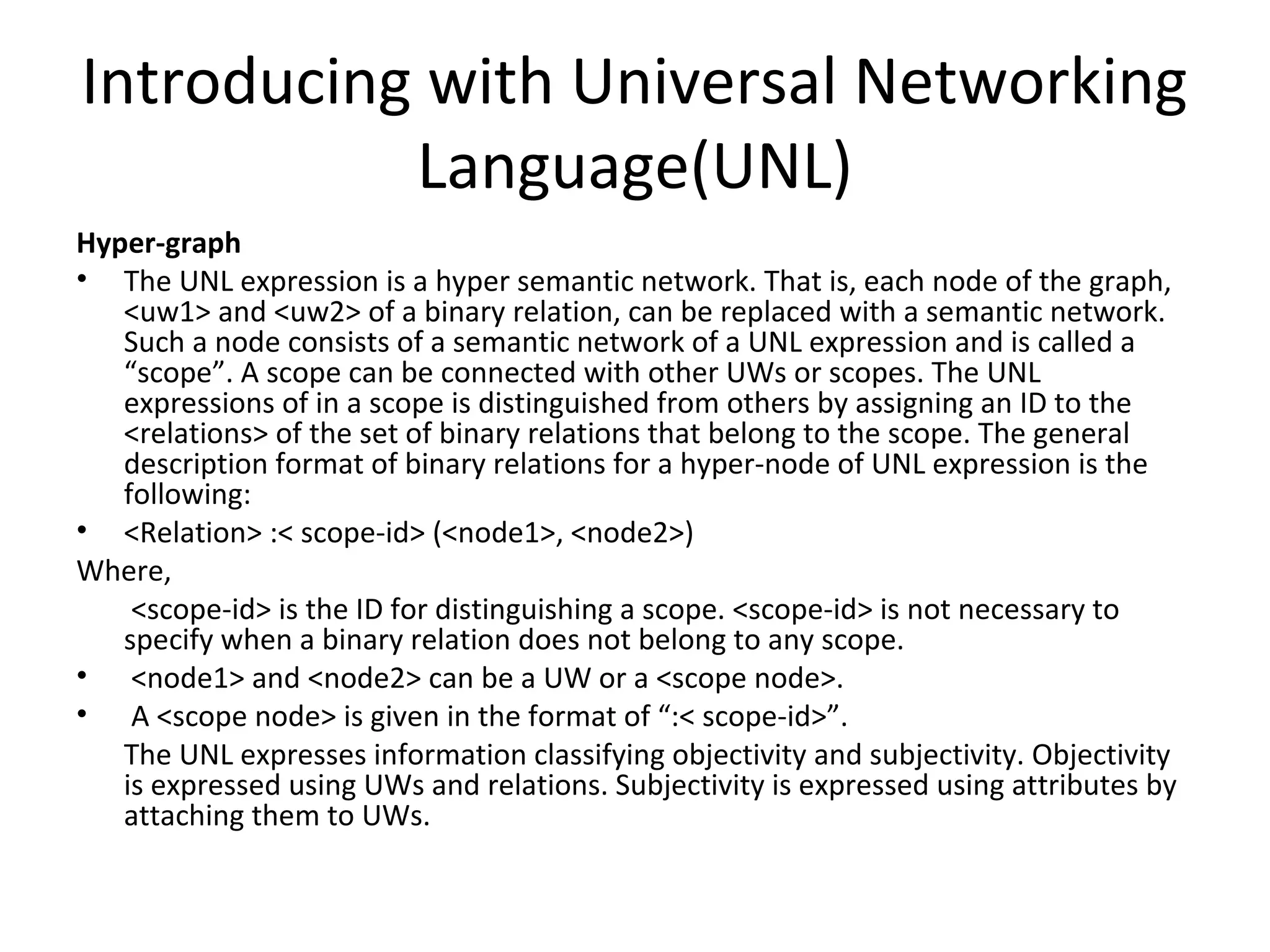 Introducing with Universal Networking 
Language(UNL) 
Hyper-graph 
• The UNL expression is a hyper semantic network. That is, each node of the graph, 
<uw1> and <uw2> of a binary relation, can be replaced with a semantic network. 
Such a node consists of a semantic network of a UNL expression and is called a 
“scope”. A scope can be connected with other UWs or scopes. The UNL 
expressions of in a scope is distinguished from others by assigning an ID to the 
<relations> of the set of binary relations that belong to the scope. The general 
description format of binary relations for a hyper-node of UNL expression is the 
following: 
• <Relation> :< scope-id> (<node1>, <node2>) 
Where, 
<scope-id> is the ID for distinguishing a scope. <scope-id> is not necessary to 
specify when a binary relation does not belong to any scope. 
• <node1> and <node2> can be a UW or a <scope node>. 
• A <scope node> is given in the format of “:< scope-id>”. 
The UNL expresses information classifying objectivity and subjectivity. Objectivity 
is expressed using UWs and relations. Subjectivity is expressed using attributes by 
attaching them to UWs. 
 