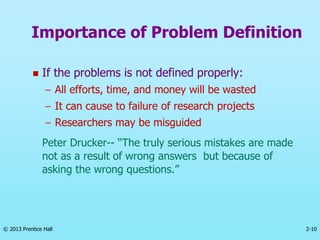 2-10
© 2013 Prentice Hall
 If the problems is not defined properly:
– All efforts, time, and money will be wasted
– It can cause to failure of research projects
– Researchers may be misguided
Peter Drucker-- “The truly serious mistakes are made
not as a result of wrong answers but because of
asking the wrong questions.”
Importance of Problem Definition
 