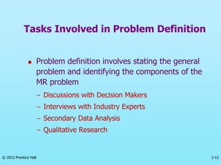 2-12
© 2013 Prentice Hall
 Problem definition involves stating the general
problem and identifying the components of the
MR problem
– Discussions with Decision Makers
– Interviews with Industry Experts
– Secondary Data Analysis
– Qualitative Research
Tasks Involved in Problem Definition
 