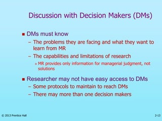 2-13
© 2013 Prentice Hall
 DMs must know
– The problems they are facing and what they want to
learn from MR
– The capabilities and limitations of research
» MR provides only information for managerial judgment, not
solutions
 Researcher may not have easy access to DMs
– Some protocols to maintain to reach DMs
– There may more than one decision makers
Discussion with Decision Makers (DMs)
 
