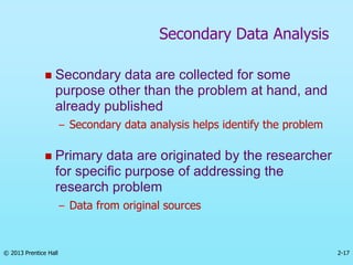 2-17
© 2013 Prentice Hall
 Secondary data are collected for some
purpose other than the problem at hand, and
already published
– Secondary data analysis helps identify the problem
 Primary data are originated by the researcher
for specific purpose of addressing the
research problem
– Data from original sources
Secondary Data Analysis
 