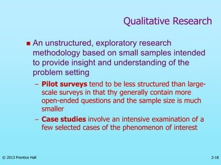 2-18
© 2013 Prentice Hall
 An unstructured, exploratory research
methodology based on small samples intended
to provide insight and understanding of the
problem setting
– Pilot surveys tend to be less structured than large-
scale surveys in that thy generally contain more
open-ended questions and the sample size is much
smaller
– Case studies involve an intensive examination of a
few selected cases of the phenomenon of interest
Qualitative Research
 