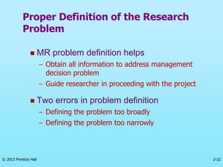 2-22
© 2013 Prentice Hall
 MR problem definition helps
– Obtain all information to address management
decision problem
– Guide researcher in proceeding with the project
 Two errors in problem definition
– Defining the problem too broadly
– Defining the problem too narrowly
Proper Definition of the Research
Problem
 
