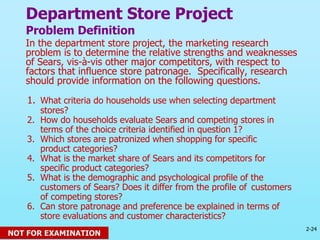 2-24
© 2013 Prentice Hall
Department Store Project
Problem Definition
In the department store project, the marketing research
problem is to determine the relative strengths and weaknesses
of Sears, vis-à-vis other major competitors, with respect to
factors that influence store patronage. Specifically, research
should provide information on the following questions.
1. What criteria do households use when selecting department
stores?
2. How do households evaluate Sears and competing stores in
terms of the choice criteria identified in question 1?
3. Which stores are patronized when shopping for specific
product categories?
4. What is the market share of Sears and its competitors for
specific product categories?
5. What is the demographic and psychological profile of the
customers of Sears? Does it differ from the profile of customers
of competing stores?
6. Can store patronage and preference be explained in terms of
store evaluations and customer characteristics?
NOT FOR EXAMINATION
 