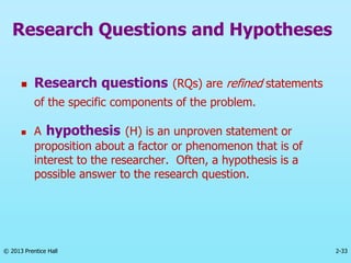 2-33
© 2013 Prentice Hall
Research Questions and Hypotheses
 Research questions (RQs) are refined statements
of the specific components of the problem.
 A hypothesis (H) is an unproven statement or
proposition about a factor or phenomenon that is of
interest to the researcher. Often, a hypothesis is a
possible answer to the research question.
 