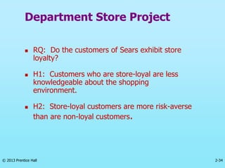 2-34
© 2013 Prentice Hall
Department Store Project
 RQ: Do the customers of Sears exhibit store
loyalty?
 H1: Customers who are store-loyal are less
knowledgeable about the shopping
environment.
 H2: Store-loyal customers are more risk-averse
than are non-loyal customers.
 