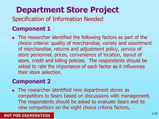 2-35
© 2013 Prentice Hall
Department Store Project
Specification of Information Needed
Component 1
 The researcher identified the following factors as part of the
choice criteria: quality of merchandise, variety and assortment
of merchandise, returns and adjustment policy, service of
store personnel, prices, convenience of location, layout of
store, credit and billing policies. The respondents should be
asked to rate the importance of each factor as it influences
their store selection.
Component 2
 The researcher identified nine department stores as
competitors to Sears based on discussions with management.
The respondents should be asked to evaluate Sears and its
nine competitors on the eight choice criteria factors.
NOT FOR EXAMINATION
 