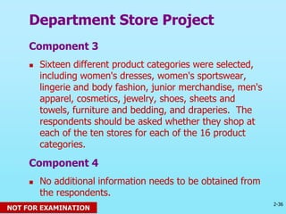 2-36
© 2013 Prentice Hall
Component 3
 Sixteen different product categories were selected,
including women's dresses, women's sportswear,
lingerie and body fashion, junior merchandise, men's
apparel, cosmetics, jewelry, shoes, sheets and
towels, furniture and bedding, and draperies. The
respondents should be asked whether they shop at
each of the ten stores for each of the 16 product
categories.
Component 4
 No additional information needs to be obtained from
the respondents.
Department Store Project
NOT FOR EXAMINATION
 