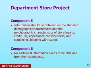 2-37
© 2013 Prentice Hall
Component 5
 Information should be obtained on the standard
demographic characteristics and the
psychographic characteristics of store loyalty,
credit use, appearance consciousness, and
combining shopping with eating.
Component 6
 No additional information needs to be obtained
from the respondents.
Department Store Project
NOT FOR EXAMINATION
 