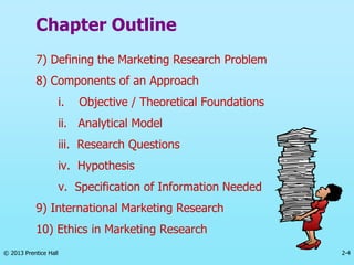 2-4
© 2013 Prentice Hall
Chapter Outline
7) Defining the Marketing Research Problem
8) Components of an Approach
i. Objective / Theoretical Foundations
ii. Analytical Model
iii. Research Questions
iv. Hypothesis
v. Specification of Information Needed
9) International Marketing Research
10) Ethics in Marketing Research
 