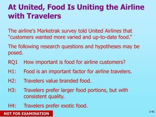 2-42
© 2013 Prentice Hall
The airline's Marketrak survey told United Airlines that
"customers wanted more varied and up-to-date food.”
The following research questions and hypotheses may be
posed.
RQ1 How important is food for airline customers?
H1: Food is an important factor for airline travelers.
H2: Travelers value branded food.
H3: Travelers prefer larger food portions, but with
consistent quality.
H4: Travelers prefer exotic food.
At United, Food Is Uniting the Airline
with Travelers
NOT FOR EXAMINATION
 
