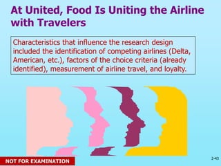 2-43
© 2013 Prentice Hall
Characteristics that influence the research design
included the identification of competing airlines (Delta,
American, etc.), factors of the choice criteria (already
identified), measurement of airline travel, and loyalty.
At United, Food Is Uniting the Airline
with Travelers
NOT FOR EXAMINATION
 