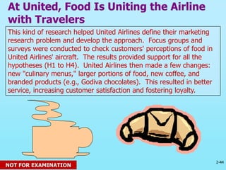 2-44
© 2013 Prentice Hall
This kind of research helped United Airlines define their marketing
research problem and develop the approach. Focus groups and
surveys were conducted to check customers' perceptions of food in
United Airlines' aircraft. The results provided support for all the
hypotheses (H1 to H4). United Airlines then made a few changes:
new "culinary menus," larger portions of food, new coffee, and
branded products (e.g., Godiva chocolates). This resulted in better
service, increasing customer satisfaction and fostering loyalty.
At United, Food Is Uniting the Airline
with Travelers
NOT FOR EXAMINATION
 