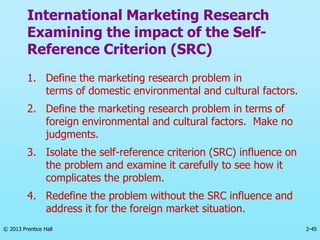 2-45
© 2013 Prentice Hall
International Marketing Research
Examining the impact of the Self-
Reference Criterion (SRC)
1. Define the marketing research problem in
terms of domestic environmental and cultural factors.
2. Define the marketing research problem in terms of
foreign environmental and cultural factors. Make no
judgments.
3. Isolate the self-reference criterion (SRC) influence on
the problem and examine it carefully to see how it
complicates the problem.
4. Redefine the problem without the SRC influence and
address it for the foreign market situation.
 