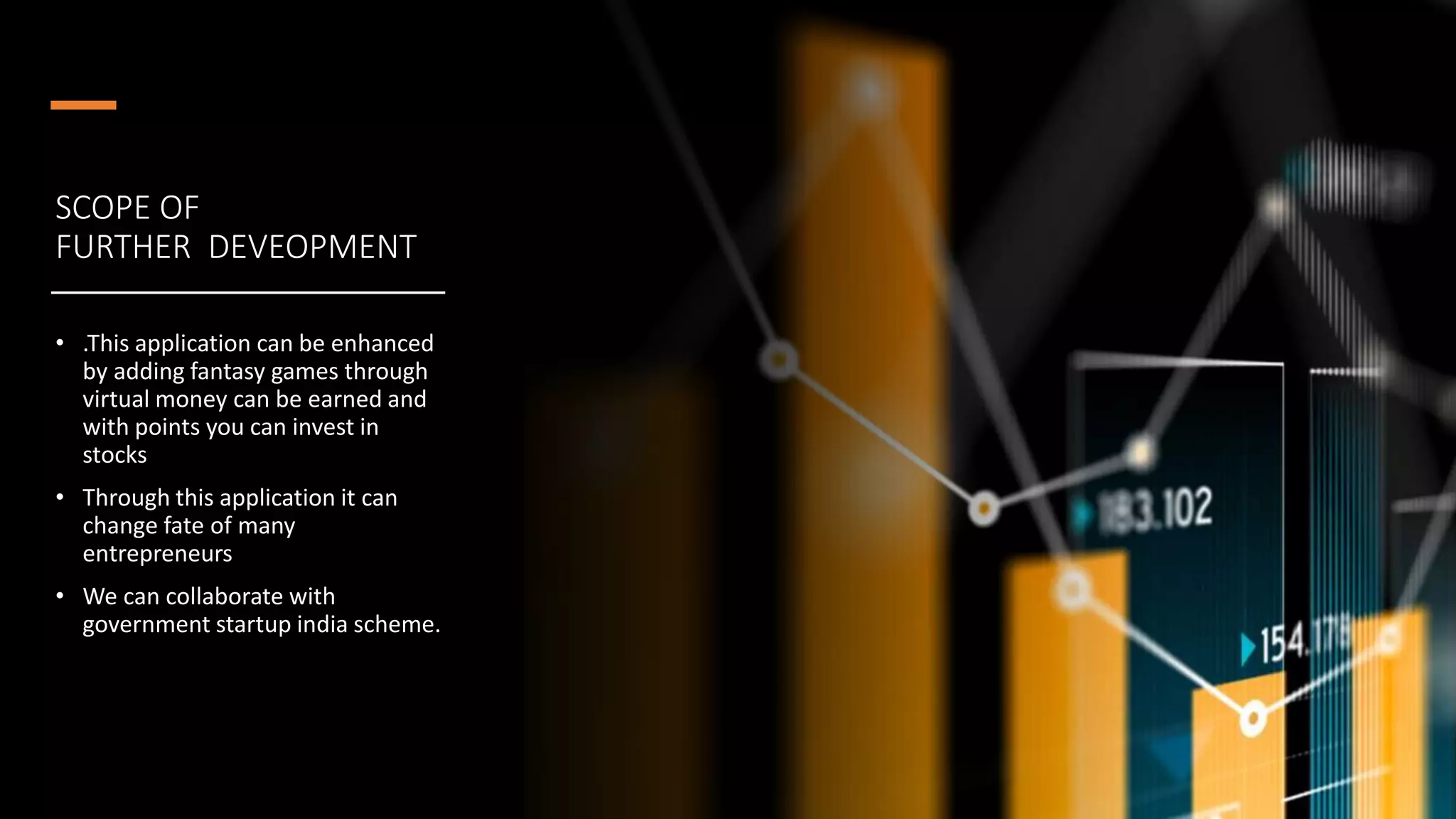 SCOPE OF
FURTHER DEVEOPMENT
• .This application can be enhanced
by adding fantasy games through
virtual money can be earned and
with points you can invest in
stocks
• Through this application it can
change fate of many
entrepreneurs
• We can collaborate with
government startup india scheme.
 