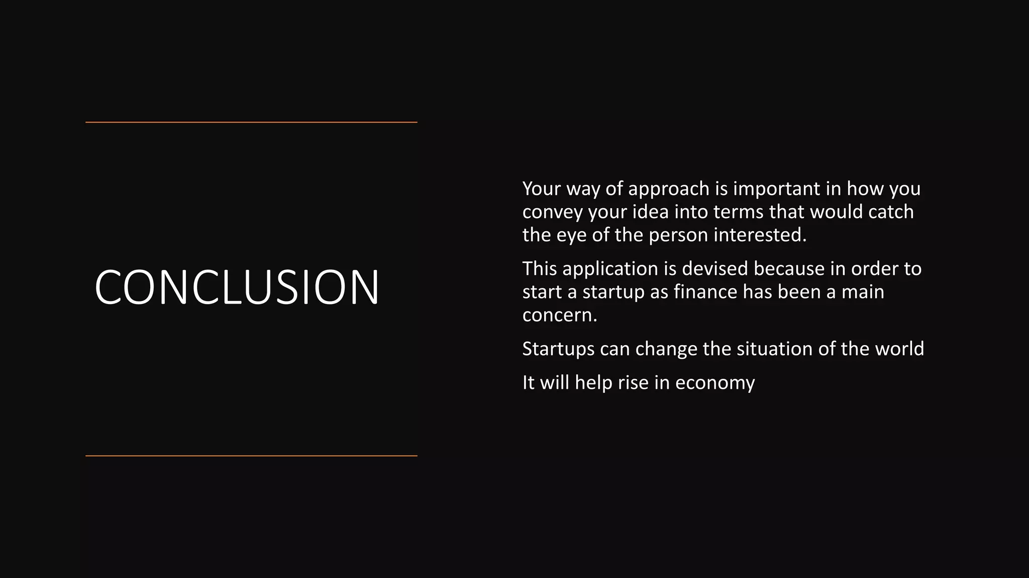CONCLUSION
Your way of approach is important in how you
convey your idea into terms that would catch
the eye of the person interested.
This application is devised because in order to
start a startup as finance has been a main
concern.
Startups can change the situation of the world
It will help rise in economy
 