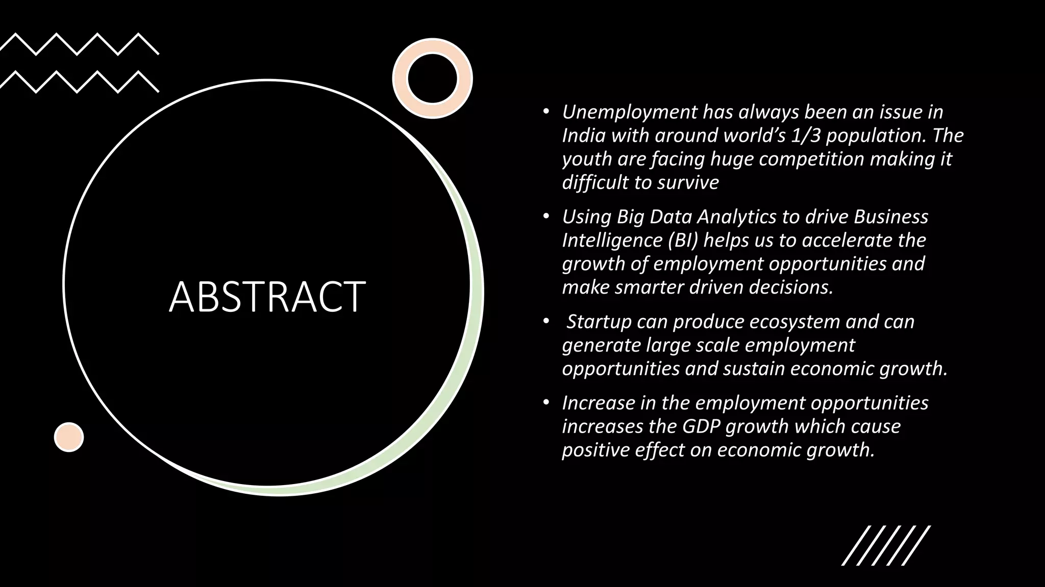 ABSTRACT
• Unemployment has always been an issue in
India with around world’s 1/3 population. The
youth are facing huge competition making it
difficult to survive
• Using Big Data Analytics to drive Business
Intelligence (BI) helps us to accelerate the
growth of employment opportunities and
make smarter driven decisions.
• Startup can produce ecosystem and can
generate large scale employment
opportunities and sustain economic growth.
• Increase in the employment opportunities
increases the GDP growth which cause
positive effect on economic growth.
 