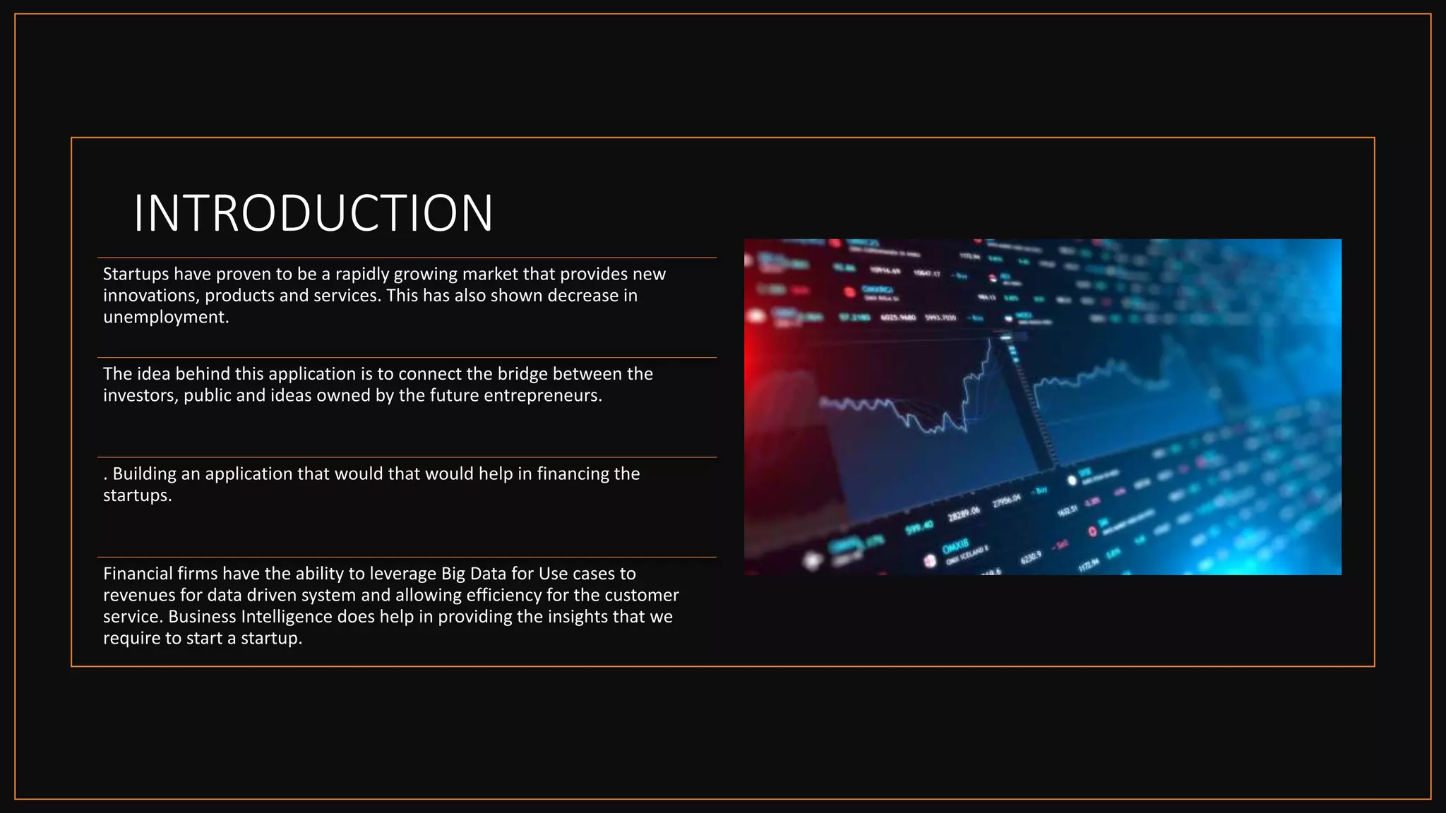 INTRODUCTION
Startups have proven to be a rapidly growing market that provides new
innovations, products and services. This has also shown decrease in
unemployment.
The idea behind this application is to connect the bridge between the
investors, public and ideas owned by the future entrepreneurs.
. Building an application that would that would help in financing the
startups.
Financial firms have the ability to leverage Big Data for Use cases to
revenues for data driven system and allowing efficiency for the customer
service. Business Intelligence does help in providing the insights that we
require to start a startup.
 