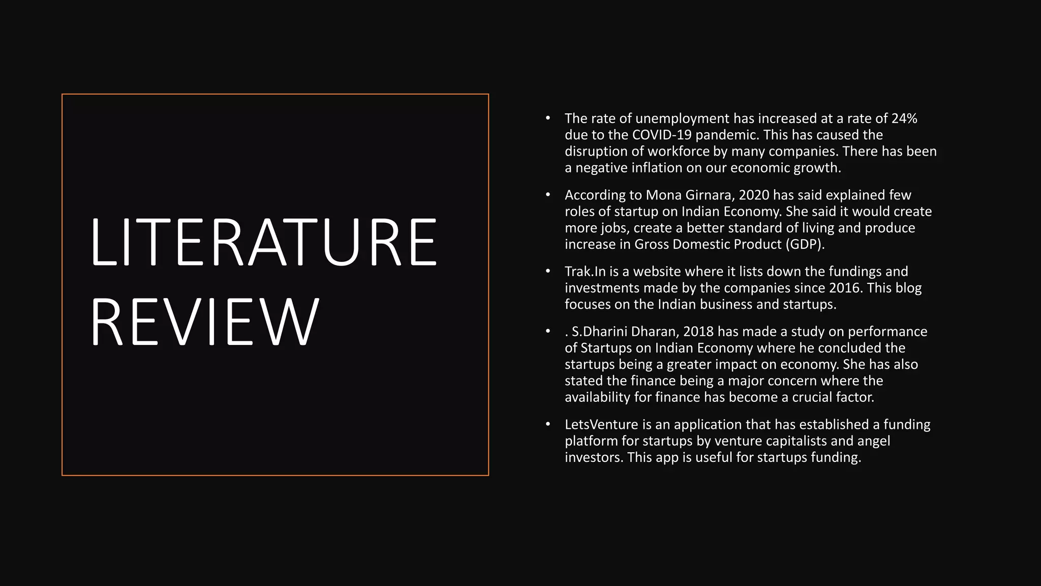 LITERATURE
REVIEW
• The rate of unemployment has increased at a rate of 24%
due to the COVID-19 pandemic. This has caused the
disruption of workforce by many companies. There has been
a negative inflation on our economic growth.
• According to Mona Girnara, 2020 has said explained few
roles of startup on Indian Economy. She said it would create
more jobs, create a better standard of living and produce
increase in Gross Domestic Product (GDP).
• Trak.In is a website where it lists down the fundings and
investments made by the companies since 2016. This blog
focuses on the Indian business and startups.
• . S.Dharini Dharan, 2018 has made a study on performance
of Startups on Indian Economy where he concluded the
startups being a greater impact on economy. She has also
stated the finance being a major concern where the
availability for finance has become a crucial factor.
• LetsVenture is an application that has established a funding
platform for startups by venture capitalists and angel
investors. This app is useful for startups funding.
 