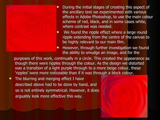 During the initial stages of creating this aspect of the ancillary text we experimented with various effects in Adobe Photoshop, to use the main colour scheme of red, black, and in some cases white, where contrast was needed.  We found the ripple effect where a large round ripple extending from the centre of the canvas to be highly relevant to our main film.  However, through further investigation we found the ability to smudge an image, and for the  purposes of this work, continually in a circle. This created the appearance as though there were ripples through the colour. As the design we distorted was a transition of a light purple through to a more beige colour, these ‘ripples’ were more noticeable than if it was through a block colour. The blurring and merging effect I have  described above had to be done by hand, and so is not entirely symmetrical. However, it does  arguably look more effective this way.  