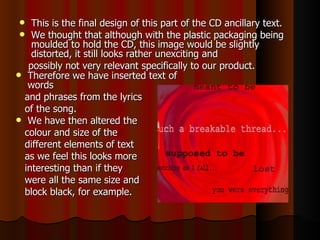 This is the final design of this part of the CD ancillary text.  We thought that although with the plastic packaging being moulded to hold the CD, this image would be slightly distorted, it still looks rather unexciting and  possibly not very relevant specifically to our product.  Therefore we have inserted text of words  and phrases from the lyrics  of the song.  We have then altered the  colour and size of the  different elements of text  as we feel this looks more  interesting than if they  were all the same size and  block black, for example.  