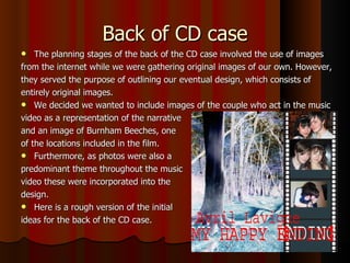 Back of CD case The planning stages of the back of the CD case involved the use of images from the internet while we were gathering original images of our own. However, they served the purpose of outlining our eventual design, which consists of entirely original images.  We decided we wanted to include images of the couple who act in the music video as a representation of the narrative  and an image of Burnham Beeches, one  of the locations included in the film.  Furthermore, as photos were also a  predominant theme throughout the music video these were incorporated into the design. Here is a rough version of the initial  ideas for the back of the CD case.  