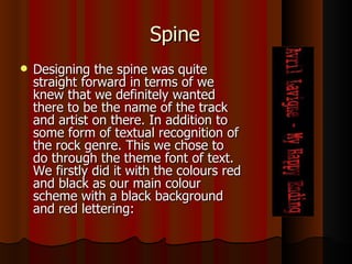Spine Designing the spine was quite straight forward in terms of we knew that we definitely wanted there to be the name of the track and artist on there. In addition to some form of textual recognition of the rock genre. This we chose to do through the theme font of text. We firstly did it with the colours red and black as our main colour scheme with a black background and red lettering: 