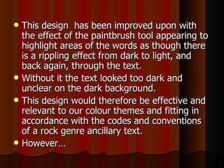 This design  has been improved upon with the effect of the paintbrush tool appearing to highlight areas of the words as though there is a rippling effect from dark to light, and back again, through the text.  Without it the text looked too dark and unclear on the dark background.  This design would therefore be effective and relevant to our colour themes and fitting in accordance with the codes and conventions of a rock genre ancillary text. However…  