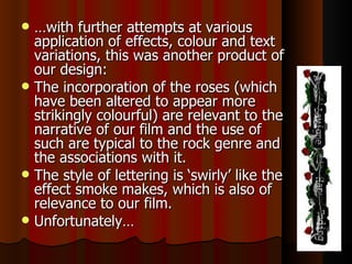 … with further attempts at various application of effects, colour and text variations, this was another product of our design:  The incorporation of the roses (which have been altered to appear more strikingly colourful) are relevant to the narrative of our film and the use of such are typical to the rock genre and the associations with it.  The style of lettering is ‘swirly’ like the effect smoke makes, which is also of relevance to our film.  Unfortunately… 