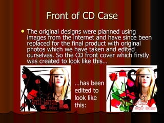 Front of CD Case The original designs were planned using images from the internet and have since been replaced for the final product with original photos which we have taken and edited ourselves. So the CD front cover which firstly was created to look like this…  … has been edited to look like this:  