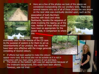 If effects had been applied to make the colours  appear more vivid, this would also not be suitable as it is not in  conjunction with our main colour scheme of red and black.  The photo on the bottom right was not appropriate because of the irrelevant background, this could have been altered, however, was not tried.  Here are a few of the photos we took of the places we considered incorporating into our ancillary texts. There are several reasons why out of all of these photos the one shown on the next slide was eventually decided upon, such as the association of leafy Burnham Beeches with black and white flashbacks, besides the sequence of shots involving the ripping up of the rose. Neither of these effects would have been so appropriate for the poster style, in comparison to where this   image was  eventually used for the reverse of the CD case.  As the purpose of posters is for them to act as  Advertisements of our product, this would not  have been very effective with the image generally  consisting of neutral colours.  