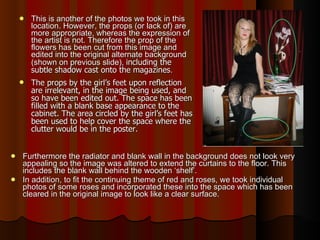 This is another of the photos we took in this location. However, the props (or lack of) are more appropriate, whereas the expression of the artist is not. Therefore the prop of the flowers has been cut from this image and edited into the original alternate background (shown on previous slide),  including the subtle shadow cast onto the magazines . The props by the girl’s feet upon reflection are irrelevant, in the image being used, and so have been edited out. The space has been filled with a blank base appearance to the cabinet. The area circled by the girl’s feet has been used to help cover the space where the clutter would be in the poster.  Furthermore the radiator and blank wall in the background does not look very appealing so the image was altered to extend the curtains to the floor. This includes the blank wall behind the wooden ‘shelf’. In addition, to fit the continuing theme of red and roses, we took individual photos of some roses and incorporated these into the space which has been cleared in the original image to look like a clear surface.  