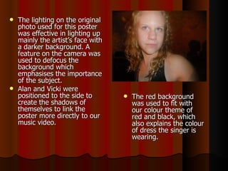 The lighting on the original photo used for this poster was effective in lighting up mainly the artist’s face with a darker background. A feature on the camera was used to defocus the background which emphasises the importance of the subject.  Alan and Vicki were positioned to the side to create the shadows of themselves to link the poster more directly to our music video.  The red background was used to fit with our colour theme of red and black, which also explains the colour of dress the singer is wearing. 