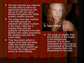 The text inserted was coloured red and white to stand out against the background and also to fit with our colour themes throughout the whole product creation process.  The wings were also inserted in the back ground as whenever the singer is shown in the music video she is wearing them and the audience will therefore be able identify more easily associating this ancillary text with the music video.  They have been edited to appear more bold and black, unlike the original design which was more washed out. This way the image comes across as more striking.  The wings do slightly ‘hide’ the shadows of the couple in the background, however, it is of more importance for the wings to be positioned as though the girl is wearing them and proportional to her body.  
