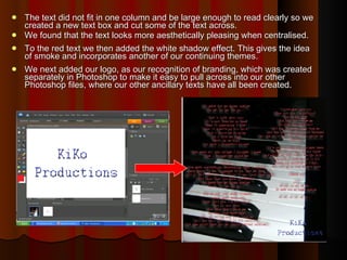 The text did not fit in one column and be large enough to read clearly so we created a new text box and cut some of the text across.  We found that the text looks more aesthetically pleasing when centralised.  To the red text we then added the white shadow effect. This gives the idea of smoke and incorporates another of our continuing themes. We next added our logo, as our recognition of branding, which was created separately in Photoshop to make it easy to pull across into our other Photoshop files, where our other ancillary texts have all been created.  