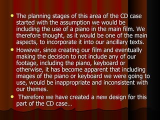 The planning stages of this area of the CD case started with the assumption we would be including the use of a piano in the main film. We therefore thought, as it would be one of the main aspects, to incorporate it into our ancillary texts. However, since creating our film and eventually making the decision to not include any of our footage, including the piano, keyboard or otherwise, it has become apparent that including images of the piano or keyboard we were going to use, would be inappropriate and inconsistent with our themes.  Therefore we have created a new design for this part of the CD case… 
