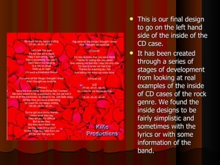 This is our final design to go on the left hand side of the inside of the CD case.  It has been created through a series of stages of development from looking at real examples of the inside of CD cases of the rock genre. We found the inside designs to be fairly simplistic and sometimes with the lyrics or with some information of the band. 