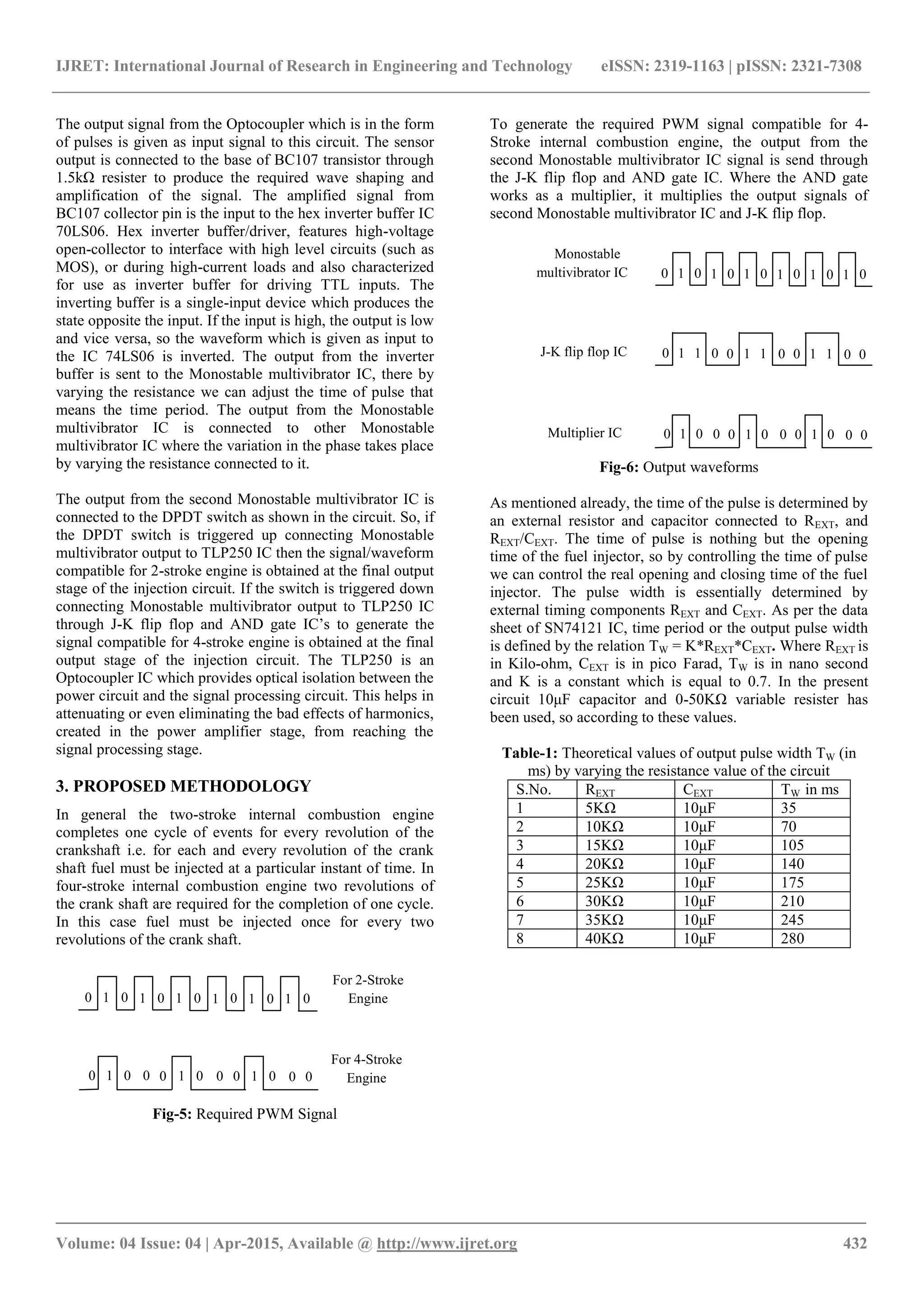IJRET: International Journal of Research in Engineering and Technology eISSN: 2319-1163 | pISSN: 2321-7308
_______________________________________________________________________________________
Volume: 04 Issue: 04 | Apr-2015, Available @ http://www.ijret.org 432
The output signal from the Optocoupler which is in the form
of pulses is given as input signal to this circuit. The sensor
output is connected to the base of BC107 transistor through
1.5kΩ resister to produce the required wave shaping and
amplification of the signal. The amplified signal from
BC107 collector pin is the input to the hex inverter buffer IC
70LS06. Hex inverter buffer/driver, features high-voltage
open-collector to interface with high level circuits (such as
MOS), or during high-current loads and also characterized
for use as inverter buffer for driving TTL inputs. The
inverting buffer is a single-input device which produces the
state opposite the input. If the input is high, the output is low
and vice versa, so the waveform which is given as input to
the IC 74LS06 is inverted. The output from the inverter
buffer is sent to the Monostable multivibrator IC, there by
varying the resistance we can adjust the time of pulse that
means the time period. The output from the Monostable
multivibrator IC is connected to other Monostable
multivibrator IC where the variation in the phase takes place
by varying the resistance connected to it.
The output from the second Monostable multivibrator IC is
connected to the DPDT switch as shown in the circuit. So, if
the DPDT switch is triggered up connecting Monostable
multivibrator output to TLP250 IC then the signal/waveform
compatible for 2-stroke engine is obtained at the final output
stage of the injection circuit. If the switch is triggered down
connecting Monostable multivibrator output to TLP250 IC
through J-K flip flop and AND gate IC’s to generate the
signal compatible for 4-stroke engine is obtained at the final
output stage of the injection circuit. The TLP250 is an
Optocoupler IC which provides optical isolation between the
power circuit and the signal processing circuit. This helps in
attenuating or even eliminating the bad effects of harmonics,
created in the power amplifier stage, from reaching the
signal processing stage.
3. PROPOSED METHODOLOGY
In general the two-stroke internal combustion engine
completes one cycle of events for every revolution of the
crankshaft i.e. for each and every revolution of the crank
shaft fuel must be injected at a particular instant of time. In
four-stroke internal combustion engine two revolutions of
the crank shaft are required for the completion of one cycle.
In this case fuel must be injected once for every two
revolutions of the crank shaft.
Fig-5: Required PWM Signal
To generate the required PWM signal compatible for 4-
Stroke internal combustion engine, the output from the
second Monostable multivibrator IC signal is send through
the J-K flip flop and AND gate IC. Where the AND gate
works as a multiplier, it multiplies the output signals of
second Monostable multivibrator IC and J-K flip flop.
Fig-6: Output waveforms
As mentioned already, the time of the pulse is determined by
an external resistor and capacitor connected to REXT, and
REXT/CEXT. The time of pulse is nothing but the opening
time of the fuel injector, so by controlling the time of pulse
we can control the real opening and closing time of the fuel
injector. The pulse width is essentially determined by
external timing components REXT and CEXT. As per the data
sheet of SN74121 IC, time period or the output pulse width
is defined by the relation TW = K*REXT*CEXT. Where REXT is
in Kilo-ohm, CEXT is in pico Farad, TW is in nano second
and K is a constant which is equal to 0.7. In the present
circuit 10μF capacitor and 0-50KΩ variable resister has
been used, so according to these values.
Table-1: Theoretical values of output pulse width TW (in
ms) by varying the resistance value of the circuit
S.No. REXT CEXT TW in ms
1 5KΩ 10μF 35
2 10KΩ 10μF 70
3 15KΩ 10μF 105
4 20KΩ 10μF 140
5 25KΩ 10μF 175
6 30KΩ 10μF 210
7 35KΩ 10μF 245
8 40KΩ 10μF 280
For 2-Stroke
Engine
For 4-Stroke
Engine
0 1 0 1 0 1 0 1 0 1 0 1 0
0 1 0 0 0 1 0 0 0 1 0 0 0
0 1 1 0 0 1 1 0 0 1 1 0 0
0 1 0 0 0 1 0 0 0 1 0 0 0
Monostable
multivibrator IC
Multiplier IC
0 1 0 1 0 1 0 1 0 1 0 1 0
J-K flip flop IC
 