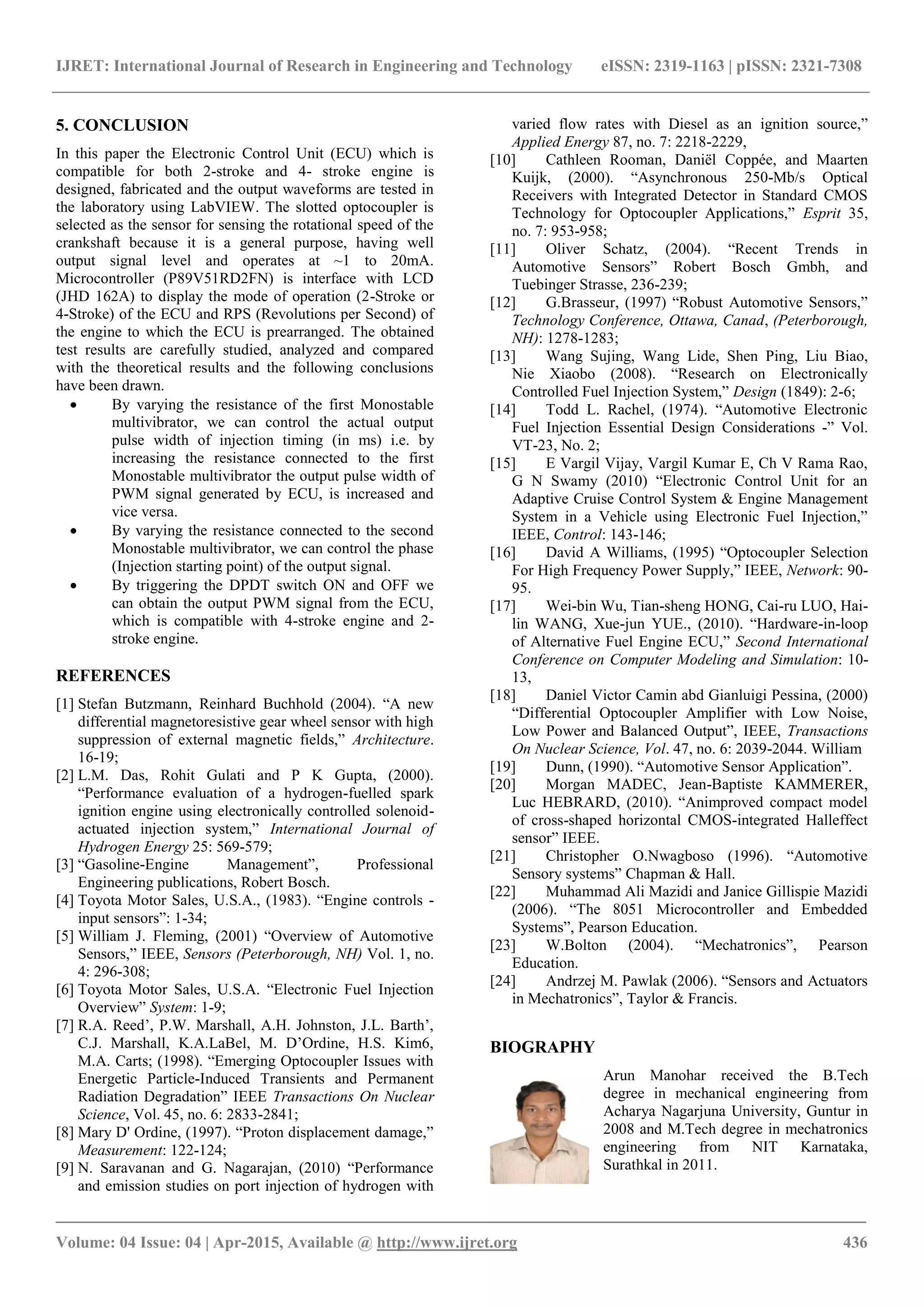 IJRET: International Journal of Research in Engineering and Technology eISSN: 2319-1163 | pISSN: 2321-7308
_______________________________________________________________________________________
Volume: 04 Issue: 04 | Apr-2015, Available @ http://www.ijret.org 436
5. CONCLUSION
In this paper the Electronic Control Unit (ECU) which is
compatible for both 2-stroke and 4- stroke engine is
designed, fabricated and the output waveforms are tested in
the laboratory using LabVIEW. The slotted optocoupler is
selected as the sensor for sensing the rotational speed of the
crankshaft because it is a general purpose, having well
output signal level and operates at ~1 to 20mA.
Microcontroller (P89V51RD2FN) is interface with LCD
(JHD 162A) to display the mode of operation (2-Stroke or
4-Stroke) of the ECU and RPS (Revolutions per Second) of
the engine to which the ECU is prearranged. The obtained
test results are carefully studied, analyzed and compared
with the theoretical results and the following conclusions
have been drawn.
 By varying the resistance of the first Monostable
multivibrator, we can control the actual output
pulse width of injection timing (in ms) i.e. by
increasing the resistance connected to the first
Monostable multivibrator the output pulse width of
PWM signal generated by ECU, is increased and
vice versa.
 By varying the resistance connected to the second
Monostable multivibrator, we can control the phase
(Injection starting point) of the output signal.
 By triggering the DPDT switch ON and OFF we
can obtain the output PWM signal from the ECU,
which is compatible with 4-stroke engine and 2-
stroke engine.
REFERENCES
[1] Stefan Butzmann, Reinhard Buchhold (2004). “A new
differential magnetoresistive gear wheel sensor with high
suppression of external magnetic fields,” Architecture.
16-19;
[2] L.M. Das, Rohit Gulati and P K Gupta, (2000).
“Performance evaluation of a hydrogen-fuelled spark
ignition engine using electronically controlled solenoid-
actuated injection system,” International Journal of
Hydrogen Energy 25: 569-579;
[3] “Gasoline-Engine Management”, Professional
Engineering publications, Robert Bosch.
[4] Toyota Motor Sales, U.S.A., (1983). “Engine controls -
input sensors”: 1-34;
[5] William J. Fleming, (2001) “Overview of Automotive
Sensors,” IEEE, Sensors (Peterborough, NH) Vol. 1, no.
4: 296-308;
[6] Toyota Motor Sales, U.S.A. “Electronic Fuel Injection
Overview” System: 1-9;
[7] R.A. Reed’, P.W. Marshall, A.H. Johnston, J.L. Barth’,
C.J. Marshall, K.A.LaBel, M. D’Ordine, H.S. Kim6,
M.A. Carts; (1998). “Emerging Optocoupler Issues with
Energetic Particle-Induced Transients and Permanent
Radiation Degradation” IEEE Transactions On Nuclear
Science, Vol. 45, no. 6: 2833-2841;
[8] Mary D' Ordine, (1997). “Proton displacement damage,”
Measurement: 122-124;
[9] N. Saravanan and G. Nagarajan, (2010) “Performance
and emission studies on port injection of hydrogen with
varied flow rates with Diesel as an ignition source,”
Applied Energy 87, no. 7: 2218-2229,
[10] Cathleen Rooman, Daniël Coppée, and Maarten
Kuijk, (2000). “Asynchronous 250-Mb/s Optical
Receivers with Integrated Detector in Standard CMOS
Technology for Optocoupler Applications,” Esprit 35,
no. 7: 953-958;
[11] Oliver Schatz, (2004). “Recent Trends in
Automotive Sensors” Robert Bosch Gmbh, and
Tuebinger Strasse, 236-239;
[12] G.Brasseur, (1997) “Robust Automotive Sensors,”
Technology Conference, Ottawa, Canad, (Peterborough,
NH): 1278-1283;
[13] Wang Sujing, Wang Lide, Shen Ping, Liu Biao,
Nie Xiaobo (2008). “Research on Electronically
Controlled Fuel Injection System,” Design (1849): 2-6;
[14] Todd L. Rachel, (1974). “Automotive Electronic
Fuel Injection Essential Design Considerations -” Vol.
VT-23, No. 2;
[15] E Vargil Vijay, Vargil Kumar E, Ch V Rama Rao,
G N Swamy (2010) “Electronic Control Unit for an
Adaptive Cruise Control System & Engine Management
System in a Vehicle using Electronic Fuel Injection,”
IEEE, Control: 143-146;
[16] David A Williams, (1995) “Optocoupler Selection
For High Frequency Power Supply,” IEEE, Network: 90-
95.
[17] Wei-bin Wu, Tian-sheng HONG, Cai-ru LUO, Hai-
lin WANG, Xue-jun YUE., (2010). “Hardware-in-loop
of Alternative Fuel Engine ECU,” Second International
Conference on Computer Modeling and Simulation: 10-
13,
[18] Daniel Victor Camin abd Gianluigi Pessina, (2000)
“Differential Optocoupler Amplifier with Low Noise,
Low Power and Balanced Output”, IEEE, Transactions
On Nuclear Science, Vol. 47, no. 6: 2039-2044. William
[19] Dunn, (1990). “Automotive Sensor Application”.
[20] Morgan MADEC, Jean-Baptiste KAMMERER,
Luc HEBRARD, (2010). “Animproved compact model
of cross-shaped horizontal CMOS-integrated Halleffect
sensor” IEEE.
[21] Christopher O.Nwagboso (1996). “Automotive
Sensory systems” Chapman & Hall.
[22] Muhammad Ali Mazidi and Janice Gillispie Mazidi
(2006). “The 8051 Microcontroller and Embedded
Systems”, Pearson Education.
[23] W.Bolton (2004). “Mechatronics”, Pearson
Education.
[24] Andrzej M. Pawlak (2006). “Sensors and Actuators
in Mechatronics”, Taylor & Francis.
BIOGRAPHY
Arun Manohar received the B.Tech
degree in mechanical engineering from
Acharya Nagarjuna University, Guntur in
2008 and M.Tech degree in mechatronics
engineering from NIT Karnataka,
Surathkal in 2011.
 