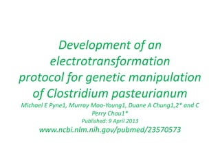 Development of an
electrotransformation
protocol for genetic manipulation
of Clostridium pasteurianum
Michael E Pyne1, Murray Moo-Young1, Duane A Chung1,2* and C
Perry Chou1*
Published: 9 April 2013
www.ncbi.nlm.nih.gov/pubmed/23570573
 