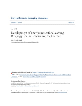 Current Issues in Emerging eLearning
Volume 1 | Issue 1 Article 4
May 2014
Development of a new mindset for eLearning
Pedagogy: for the Teacher and the Learner
Tara Devi S. Ashok
University of Massachusetts Boston, tara.ashok@umb.edu
Follow this and additional works at: https://scholarworks.umb.edu/ciee
Part of the Communication Technology and New Media Commons, Curriculum and Instruction
Commons, and the Instructional Media Design Commons
This Article is brought to you for free and open access by ScholarWorks at UMass Boston. It has been accepted for inclusion in Current Issues in
Emerging eLearning by an authorized editor of ScholarWorks at UMass Boston. For more information, please contact library.uasc@umb.edu.
Recommended Citation
Ashok, Tara Devi S. (2014) "Development of a new mindset for eLearning Pedagogy: for the Teacher and the Learner," Current Issues
in Emerging eLearning: Vol. 1 : Iss. 1 , Article 4.
Available at: https://scholarworks.umb.edu/ciee/vol1/iss1/4
 