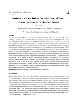 Journal of Biology, Agriculture and Healthcare                                                               www.iiste.org
ISSN 2224-3208 (Paper)    ISSN 2225-093X (Online)
Vol 2, No.5, 2012



      Development of a New Tool for Evaluating Postnatal Mother’s
                        Satisfaction Following Nursing Care: In India
                                                       Jipi Varghese

                  Yenepoya University, University road Derlakkate 575018, Mangalore Karnnataka India

                            ∗     E-mail: jipivarghese1981@yahoo.com , jipivarghese1981@gmail.com

Abstract
Few instruments are available to assess the postnatal mother's satisfaction with nursing care. This study tests the
validity and reliability of Jipi’s postnatal satisfaction with nursing care questionnaire (JPSNQ).Descriptive design
was used for the study .The sample consisted of 100 postnatal mothers who met the inclusion criteria and the sample
was selected using purposive sampling technique. A structured questionnaire schedule was administered to the
postnatal mothers respectively. The questionnaire was classified under six domains namely orientation, information,
communication, comfort and care, specific to postnatal care and value and preference of postnatal mothers with the
total of 39 items. The reliability coefficient of the tool was established using cronbach’s alpha method .Cronbach’s
alpha is the most widely used method for evaluating internal consistency. The reliability co-efficient obtained for
postnatal mothers level of satisfaction with nursing care was(r = 0.834) which indicated that the tool was reliable. The
results demonstrated that the subscales within the scale are internally consistent, subscales’ Cronbach alpha ranged
from 0.720 to 0.847. In addition, all subscales surpassed the 0.70 criterion for reliability and were positively and
significant. An assessment of validity was made in terms of (content validity) which were obtained for demographic
proforma out of the 10 items, 8 had 100% agreement and two had 90% agreement. Structured questionnaire
schedule on mother’s satisfaction: There were 39 items in the structured questionnaire schedule on postnatal mother’s
satisfaction. All had 100% agreement. The newly developed questionnaire is valid and reliable to measures maternal
satisfaction with nursing care in inpatient postpartum unit.
Keywords: Development of Instrument, Postnatal Satisfaction, Nursing Care


1.Introduction

Patient satisfaction has received a great deal of attention in medical literature and is an important indicator of quality
of care. The meaning of satisfaction has linked satisfaction with degree of congruency between expectation and
actual experience. Patient satisfaction is an important health care outcome in today’s cost conscious health care arena
and is one of the most frequently reported outcome measures for quality of care and provision of health care services.
Quality improvement in health care organization requires effective measurement of patient satisfaction and satisfying
the consumer is a fundamental principle of quality management (Howell e a and Concato, John 2004 Jan ).Therefore
understanding mother’s level of satisfaction with their child birth experience is relevant to health care providers’,
administrators and policy makers as an indicator of the quality of maternity care. So evaluation of the nursing services
is one the most effective strategy which can be used for improving the quality of maternity care (Hodnett E 2002)            ,
(Jackson J., Chamberlin J., and Kroenke K. 2001).


                                                            7
 