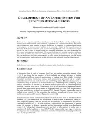 International Journal of Software Engineering & Applications (IJSEA), Vol.4, No.6, November 2013

DEVELOPMENT OF AN EXPERT SYSTEM FOR
REDUCING MEDICAL ERRORS
Mohamed Ramadan and Khalid Al-Saleh
Industrial Engineering Department, College of Engineering, King Saud University

ABSTRACT
Recent advances in patient safety have been hampered by the hard dealing with the development of a
uniform classification of patient safety concepts in a systematic way. Therefore, many believe that medical
expert systems have great potential to improve health care. A framework for computer-based medical
errors diagnoses of primary systems’ deficiencies is presented. Results of this research assisted in
developing the hierarchical structure of the medical errors expert system which was written and complied
in CLIPS. It has 225 rules, 52 parameters and 830 conditional paragraphs. The system prompts the user
for response with suggested input formats. The system checks the user input for consistency within the
given limits. In addition, the system was validated through numerous consultations with the experts in the
field. The benefits that are gained from such types of expert systems are eliminating the fear from dealing
with personal mistake, and providing the up-date information and helps medical staff as a learning tool.

KEYWORDS
Medical errors, expert system, errors classification, patient safety & medical errors diagnoses.

1. INTRODUCTION
In the medical field all kinds of errors are significant, and can have potentially dramatic effects
[1, 2]. It was found that the incidence of error included and affected all types of medical
professionals at different stages of administration of medical care. This includes physicians,
physician's assistants, pharmacists, nurses, and administrative personnel [3]. A complex
relationship exists between medical errors and contributing factors. The same medical error or
circumstance may be perceived as a medical error or a contributing factor, depending on the
context, circumstance or outcome [4]. A medical error always has a set of contributing factors.
Although a medical error can be a contributing factor to the origin or development of another
incident, some contributing factors can not be incidents in their own right [5,6]. Research shows
that most medical errors are largely preventable [7-9]. Harvard University conducted a study on
medical errors, which led to the recognition that engineers specializing in human factors and
health systems are needed to improve the existing system [10].
To reduce medical errors, identification and classification of errors must be stated in a cleared
statement [11]. The identification and classification of medical errors in the medical setting is a
very complicated process, and this process may be simplified by implementing an effective
classification system [12, 13]. In order to reach a consensus on the classification of medical
errors, it is necessary to develop a generally accepted international medical error classification
system [14]. Findings have indicated that errors are likely to affect patients in similar ways in
countries with similar healthcare systems [15]. With this taxonomy, the major types of errors can
be categorized and each major type can then be associated with a specific underlying mechanism.
DOI : 10.5121/ijsea.2013.4603

29

 