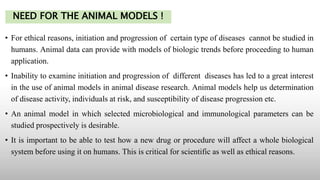 NEED FOR THE ANIMAL MODELS !
• For ethical reasons, initiation and progression of certain type of diseases cannot be studied in
humans. Animal data can provide with models of biologic trends before proceeding to human
application.
• Inability to examine initiation and progression of different diseases has led to a great interest
in the use of animal models in animal disease research. Animal models help us determination
of disease activity, individuals at risk, and susceptibility of disease progression etc.
• An animal model in which selected microbiological and immunological parameters can be
studied prospectively is desirable.
• It is important to be able to test how a new drug or procedure will affect a whole biological
system before using it on humans. This is critical for scientific as well as ethical reasons.
 