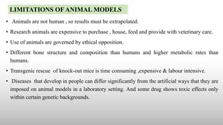 • Animals are not human , so results must be extrapolated.
• Research animals are expensive to purchase , house, feed and provide with veterinary care.
• Use of animals are governed by ethical opposition.
• Different bone structure and composition than humans and higher metabolic rates than
humans.
• Transgenic rescue of knock-out mice is time consuming ,expensive & labour intensive.
• Diseases that develop in people can differ significantly from the artificial ways that they are
imposed on animal models in a laboratory setting. And some drug shows toxic effects only
within certain genetic backgrounds.
LIMITATIONS OF ANIMAL MODELS
 